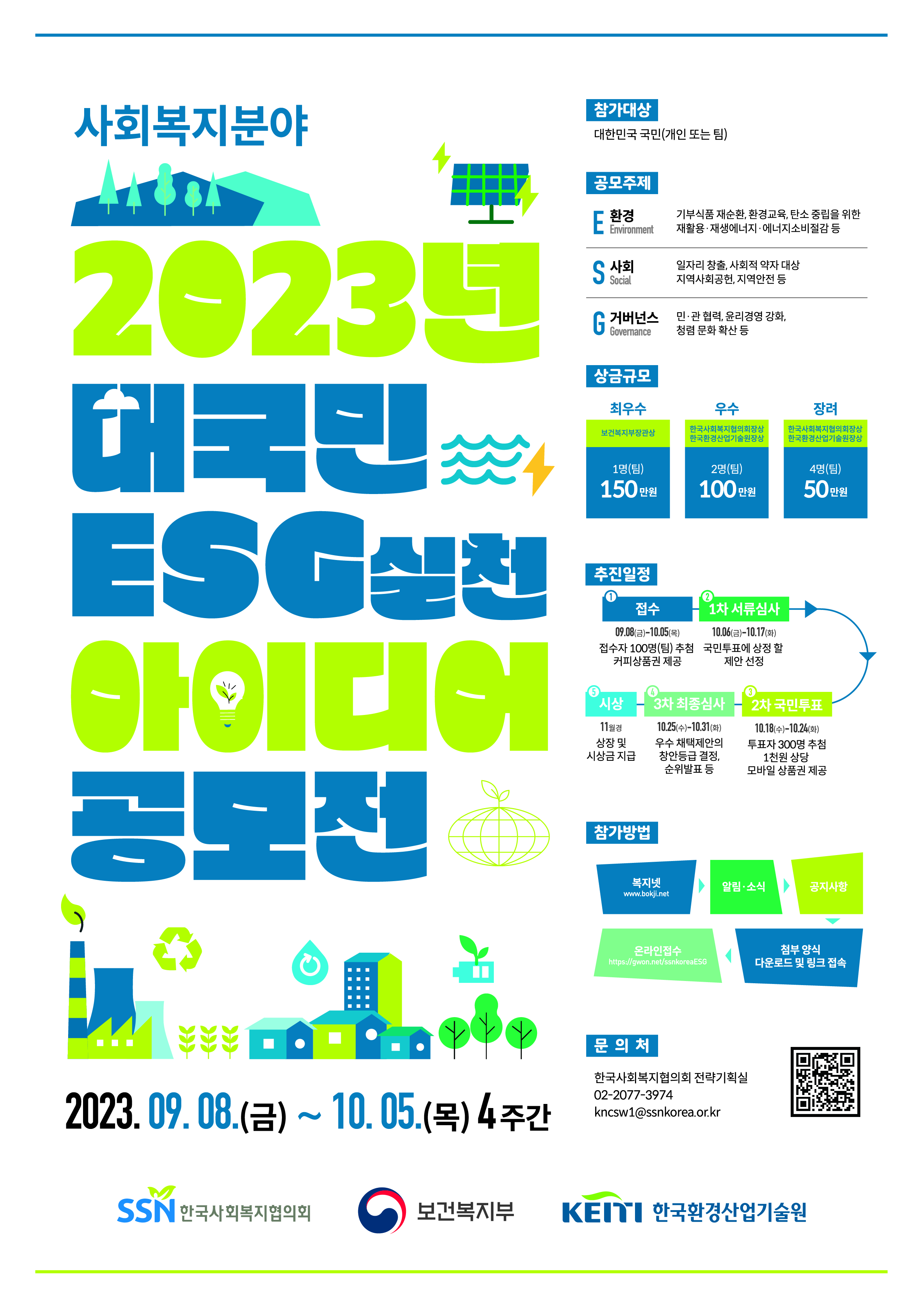 2023년 대국민 ESG 실천 아이디어 공모전 공고    한국사회복지협의회는 ESG(환경, 사회, 지배구조)의 창의적인 아이디어를 발굴하여 선도적인 ESG 복지경영을 실현하고자 아래와 같이「2023년 대국민 ESG 실천 아이디어 공모전」을 개최하오니 많은 관심과 참여 바랍니다.  2023년 9월 8일 한국사회복지협의회장    1  공모 개요      □ (공모전명) 2023년 대국민 ESG 실천을 위한 대국민 아이디어 공모전     * ESG란?         E(환경 : 기부식품 재순환, 환경교육 등), S(사회 : 일자리 창출, 사회적 약자 대상 지역사회공헌 등), G(지배구조 : 윤리경영, 청렴문화 등)   □ (공모목적) 지속가능발전 복지 현장을 위한 분야별 실천사업 발굴    □ (공모기간) 2023.09.08.(금) ~ 10.05.(목) 18:00 (예정)   □ (참여대상) 대한민국 국민(개인 또는 팀)   □ (접수방법) 복지넷 (www.bokji.net) ？ 알림·소식 ？ 공지사항 ？ 첨부 양식 다운로드 및 링크 접속 ？ 신청서, 동의서 등 관련 서류 제출        - 서류 제출 : 온라인 접수(https://gwon.net/ssnkoreaESG)   제출서류 * ①~③ 필수 제출 ① 신청서(첨부양식) 1부 ② 동의서(첨부양식) 1부 ③ 제안서(첨부양식) 1부   분야 내용 E(환경) 기부식품 재순환, 환경교육, 탄소 중립을 위한 재활용·재생에너지· 에너지소비절감 등 S(사회) 일자리 창출, 사회적 약자 대상 지역사회공헌 및 동반성장, 자원봉사(VMS) 및  멘토링 나눔 문화 확산, 지역안전 등 G(거버넌스) 윤리경영 강화 · 청렴문화 확산 등 조직문화 개선, 정보공시·소통강화 민·관 협력 등  □ (공모주제) 복지 현장에서 ESG를 실천할 수 있는 정책 아이디어    □ (추진절차)  접    수 9.8(금)~10.5(목) ▶ 1차 서류심사 10.6(금)~10.17(화) ▶ 2차 국민투표 10.18(수)~10.24(화) ▶ 3차 최종심사 10.25(수)~10.31(화) ▶ 시    상 11월      접수자 100명(팀) 추첨 커피상품권 제공 국민투표에 상정  할 제안 선정 투표자 300명 추첨 1천원 상당  모바일 상품권 제공 우수 채택제안의 창안등급 결정, 순위발표 등 상장 및 시상금 지급       ※ 해당 일정은 ‘코로나19’확산 등 내·외부환경 여건에 따라 변경 가능    ※ 단계별 일정은 복지넷 홈페이지 공지 및 개별 안내 예정 