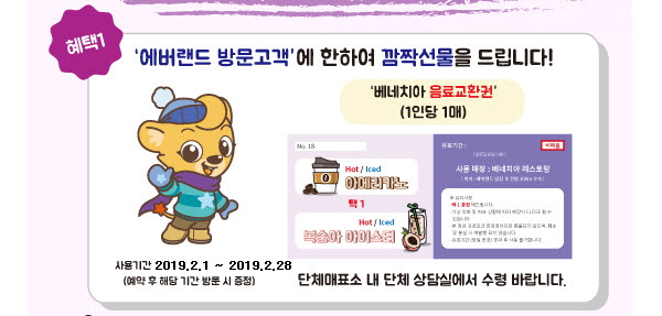 (혜택1) 에버랜드 방문고객에 한하여 깜짝선물을 드립니다! 
베네치아 음료교환권 (1인당 1매)
사용기간 : 2019.2.1 ~ 2019.2.28 (예약 후 해당 기간 방문 시 증정)
단체매표소 내 단체 상담실에서 수령 바랍니다.
(자세한 내용은 하단 문의 전화 안내를 참고해 주세요.)
