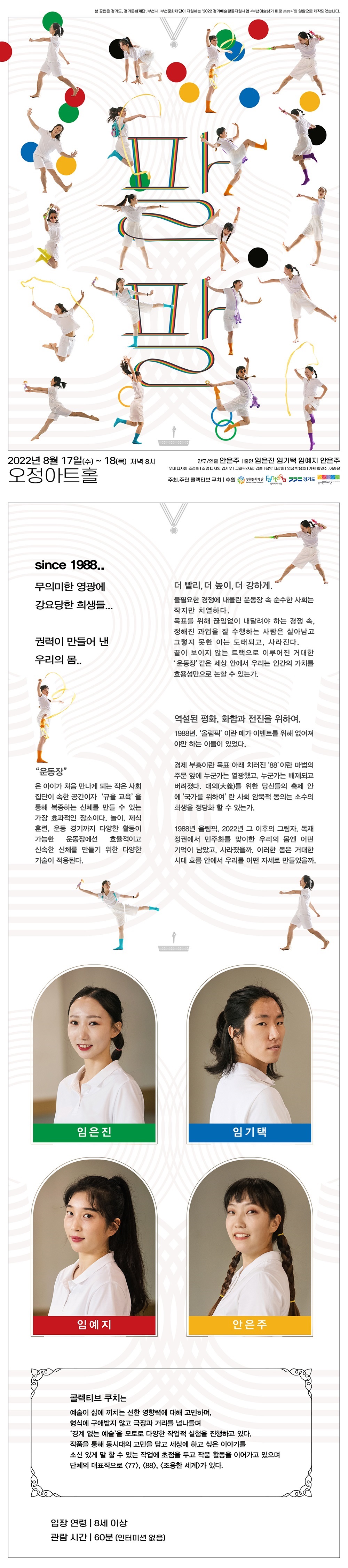  
문화나눔 초대진행
단  체
콜렉티브 쿠치
담당자
이 승 윤
연락처
010-8541-3428
이메일
chick0817@naver.com


















초청대상
장애인, 어르신, 지역아동센터 아동, 다문화가정 등 
평소 문화공연을 접할 기회가 적은 이웃은 누구나 신청 가능
초청인원
8월 17일~18일 각 회차별 20인 
( ※ 휠체어석 3석 가능 )
신청방법
유선연락 010-8541-3428




공 연 개 요


▶ 공연명: 팔팔
▶ 공연기간: 2022년 8월 17(수)~18일(목) 
▶ 공연시간: 오후 8시
▶ 공연장소: 오정아트홀


▶ 연출 및 안무: 안은주
▶ 출연: 임은진, 임기택, 임예지, 안은주


▶ 무대디자인: 조경훈
▶ 조명디자인: 김지우
▶ 그래픽/사진: 김솔
▶ 영상: 박용호
▶ 음악: 지상훈
▶ 기획: 최민수, 이승윤


▶ 주최/주관: 콜렉티브 쿠치
▶ 후원: 경기도, 경기문화재단, 부천시, 부천문화재단


▶ 관람연령: 8세 이상
▶ 공연시간: 60분



