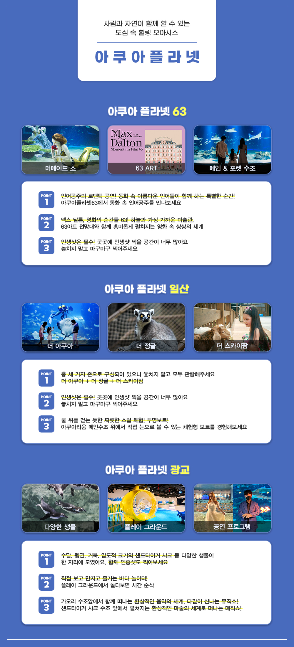 사람과 자연이 함께 할 수 있는 도심 속 힐링 오아시스 아쿠아플라넷
아쿠아플라넷 63
머메이드쇼, 63 ART, 메인&포켓 수조
Point1 인어공주의 로맨틱 공연! 동화 속 아름다운 인어들이 함께 하는 특별한 순간! 아쿠아플라넷63에서 동화 속 인어공주를 만나보세요
Point2 맥스 달튼, 영화의 순간들 63! 하늘과 가장 가까운 미술관 63아트 전망대와 함께 흥미롭게 펼쳐지는 영화 속 상상의 세계
Point3 인생샷은 필수! 곳곳에 인생샷 찍을 공간이 너무 많아요 놓치지 말고 마구마구 찍어주세요
아쿠아플라넷 일산
Point1 총 세 가지 존으로 구성되어 있으니 놓치지 말고 모두 관람해주세요 더 아쿠아+더 정글+더 스카이팜
Point2 인생샷은 필수! 곳곳에 인생샷 찍을 공간이 너무 많아요 놓치지 말고 마구마구 찍어주세요
Point3 물 위를 걷는 듯한 짜릿한 스릴 체험! 투명보트! 아쿠아리움 메인수조 위에서 직접 눈으로 볼 수 있는 체험형 보트를 경험해보세요
아쿠아플라넷 광교
Point1 수달, 펭귄, 거북, 압도적 크기의 샌드타이거 샤크 등 다양한 생물이 한 자리에 모였어요. 함께 인증샷도 찍어보세요
Point2 직접 보고 만지고 즐기는 바다놀이터! 플레이 그라운드에서 놀다보면 시간 순삭
Point3 가우리 수조 앞에서 함께 떠나는 환상적인 음악의 세계, 다같이 신나는 뮤직쇼! 샌드타이거 샤크 수조 앞에서 펼쳐지는 환상적인 마술의 세계로 떠나는 매직쇼!