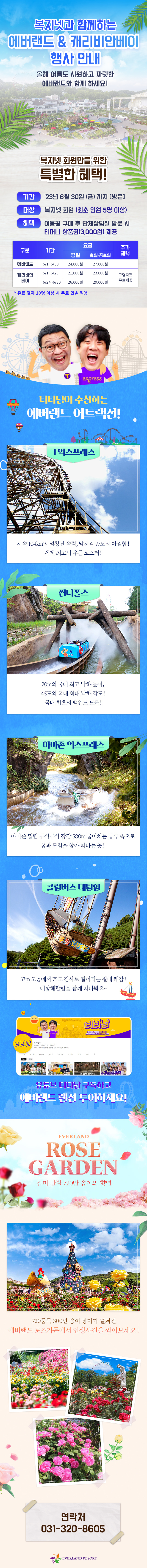 복지넷과 함께하는 에버랜드 & 캐리비안베이 행사안내 올해 여름도 시원하고 짜릿한 에버랜드와 함께 하세요. 복지넷 회원마을 위한 특별한 혜택 기간 2023년 6월 30일(금)까지 방문 대상 복지넷 회원(최소인원 5명 이상)
